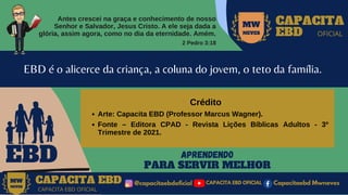 Antes crescei na graça e conhecimento de nosso
Senhor e Salvador, Jesus Cristo. A ele seja dada a
glória, assim agora, como no dia da eternidade. Amém.
2 Pedro 3:18
MW
NEVES
CAPACITA
EBD OFICIAL
EBD
EBD é o alicerce da criança, a coluna do jovem, o teto da família.
APRENDENDO
PARA SERVIR MELHOR
CAPACITA EBD @capacitaebdoficial
MW
NEVES
CAPACITA EBD OFICIAL
Capacitaebd Mwneves
CAPACITA EBD OFICIAL
MW
NEVES
Arte: Capacita EBD (Professor Marcus Wagner).
Fonte – Editora CPAD - Revista Lições Bíblicas Adultos - 3º
Trimestre de 2021.
Crédito
 