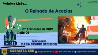 CAPACITA EBD
3º Trimestre de 2021
Lição 05
EBD
O Reinado de Acazias
@capacitaebdoficial
MW
NEVES
CAPACITA EBD OFICIAL
Capacitaebd Mwneves
CAPACITA EBD OFICIAL
APRENDENDO
PARA SERVIR MELHOR
Fonte: CPAD
Próxima Lição...
 