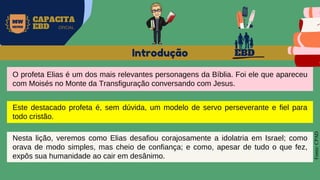 EBD
MW
NEVES
CAPACITA
EBD OFICIAL
O profeta Elias é um dos mais relevantes personagens da Bíblia. Foi ele que apareceu
com Moisés no Monte da Transfiguração conversando com Jesus.
Introdução
Fonte:
CPAD
Este destacado profeta é, sem dúvida, um modelo de servo perseverante e fiel para
todo cristão.
Nesta lição, veremos como Elias desafiou corajosamente a idolatria em Israel; como
orava de modo simples, mas cheio de confiança; e como, apesar de tudo o que fez,
expôs sua humanidade ao cair em desânimo.
 