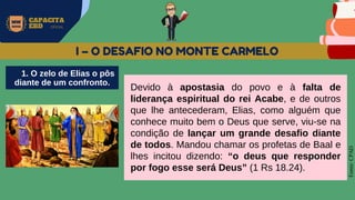 MW
NEVES
CAPACITA
EBD OFICIAL
Fonte:
CPAD
I – O DESAFIO NO MONTE CARMELO
Devido à apostasia do povo e à falta de
liderança espiritual do rei Acabe, e de outros
que lhe antecederam, Elias, como alguém que
conhece muito bem o Deus que serve, viu-se na
condição de lançar um grande desafio diante
de todos. Mandou chamar os profetas de Baal e
lhes incitou dizendo: “o deus que responder
por fogo esse será Deus” (1 Rs 18.24).
1. O zelo de Elias o pôs
diante de um confronto.
 