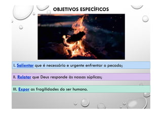 OBJETIVOS ESPECÍFICOS
I. Salientar que é necessário e urgente enfrentar o pecado;
II. Relatar que Deus responde às nossas súplicas;
III. Expor as fragilidades do ser humano.
 