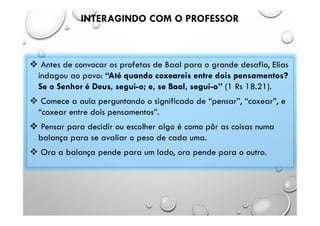 INTERAGINDO COM O PROFESSOR
 Antes de convocar os profetas de Baal para o grande desafio, Elias
indagou ao povo: “Até quando coxeareis entre dois pensamentos?
Se o Senhor é Deus, segui-o; e, se Baal, segui-o” (1 Rs 18.21).
 Comece a aula perguntando o significado de “pensar”, “coxear”, e
“coxear entre dois pensamentos”.
 Pensar para decidir ou escolher algo é como pôr as coisas numa
balança para se avaliar o peso de cada uma.
 Ora a balança pende para um lado, ora pende para o outro.
 