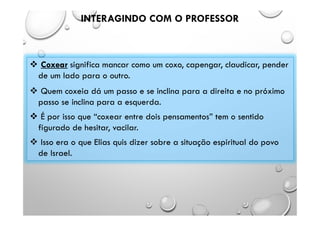 INTERAGINDO COM O PROFESSOR
 Coxear significa mancar como um coxo, capengar, claudicar, pender
de um lado para o outro.
 Quem coxeia dá um passo e se inclina para a direita e no próximo
passo se inclina para a esquerda.
 É por isso que “coxear entre dois pensamentos” tem o sentido
figurado de hesitar, vacilar.
 Isso era o que Elias quis dizer sobre a situação espiritual do povo
de Israel.
 