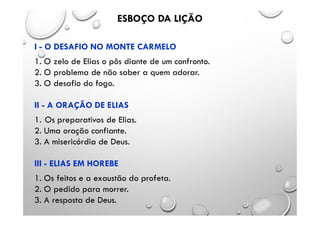I - O DESAFIO NO MONTE CARMELO
1. O zelo de Elias o pôs diante de um confronto.
2. O problema de não saber a quem adorar.
3. O desafio do fogo.
II - A ORAÇÃO DE ELIAS
1. Os preparativos de Elias.
2. Uma oração confiante.
3. A misericórdia de Deus.
III - ELIAS EM HOREBE
1. Os feitos e a exaustão do profeta.
2. O pedido para morrer.
3. A resposta de Deus.
ESBOÇO DA LIÇÃO
 