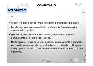  O profeta Elias é um dos mais relevantes personagens da Bíblia.
 Foi ele que apareceu com Moisés no Monte da Transfiguração
conversando com Jesus.
 Este destacado profeta é, sem dúvida, um modelo de servo
perseverante e fiel para todo cristão.
 Nesta lição, veremos como Elias desafiou corajosamente a idolatria
em Israel; como orava de modo simples, mas cheio de confiança; e
como, apesar de tudo o que fez, expôs sua humanidade ao cair em
desânimo.
COMENTÁRIO
INTRODUÇÃO
 