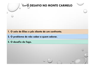 I – O DESAFIO NO MONTE CARMELO
1. O zelo de Elias o pôs diante de um confronto.
2. O problema de não saber a quem adorar.
3. O desafio do fogo.
 