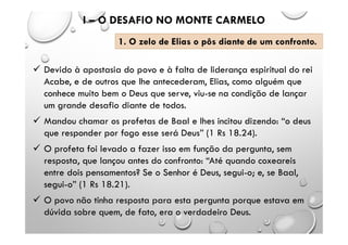  Devido à apostasia do povo e à falta de liderança espiritual do rei
Acabe, e de outros que lhe antecederam, Elias, como alguém que
conhece muito bem o Deus que serve, viu-se na condição de lançar
um grande desafio diante de todos.
 Mandou chamar os profetas de Baal e lhes incitou dizendo: “o deus
que responder por fogo esse será Deus” (1 Rs 18.24).
 O profeta foi levado a fazer isso em função da pergunta, sem
resposta, que lançou antes do confronto: “Até quando coxeareis
entre dois pensamentos? Se o Senhor é Deus, segui-o; e, se Baal,
segui-o” (1 Rs 18.21).
 O povo não tinha resposta para esta pergunta porque estava em
dúvida sobre quem, de fato, era o verdadeiro Deus.
I – O DESAFIO NO MONTE CARMELO
1. O zelo de Elias o pôs diante de um confronto.
 