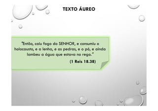 TEXTO ÁUREO
"Então, caiu fogo do SENHOR, e consumiu o
holocausto, e a lenha, e as pedras, e o pó, e ainda
lambeu a água que estava no rego."
(1 Reis 18.38)
 