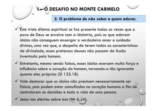  Este triste dilema espiritual se faz presente todas as vezes que o
povo de Deus se envolve com a idolatria, pois os que adoram
ídolos não conseguem enxergar o verdadeiro amor e cuidado
divinos, uma vez que, a despeito de terem todas as características
de divindade, esses pretensos deuses não passam de ilusão
inventada pelo homem.
 Entretanto, mesmo sendo falsos, esses ídolos exercem muita força e
influência sobre o coração do homem, tornando-o tão ignorante
quanto eles próprios (Sl 135.18).
 Vale destacar que os ídolos não precisam necessariamente ser
físicos, pois podem estar camuflados no coração humano a fim de
controlarem as decisões e toda a vida de uma pessoa.
 Jesus nos alertou sobre isso (Mt 6.24).
I – O DESAFIO NO MONTE CARMELO
2. O problema de não saber a quem adorar.
 