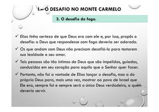  Elias tinha certeza de que Deus era com ele e, por isso, propôs o
desafio: o Deus que respondesse com fogo deveria ser adorado.
 Os que andam com Deus não precisam desafiá-lo para testarem
sua lealdade e seu amor.
 Tais pessoas são tão íntimas de Deus que são impelidas, guiadas,
conduzidas em seu coração para aquilo que o Senhor quer fazer.
 Portanto, não foi a vontade de Elias lançar o desafio, mas a do
próprio Deus para, mais uma vez, mostrar ao povo de Israel que
Ele era, sempre foi e sempre será o único Deus verdadeiro, a quem
deveria servir.
I – O DESAFIO NO MONTE CARMELO
3. O desafio do fogo.
 