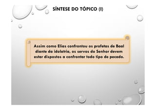 Assim como Elias confrontou os profetas de Baal
diante da idolatria, os servos do Senhor devem
estar dispostos a confrontar todo tipo de pecado.
SÍNTESE DO TÓPICO (I)
 