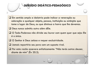 SUBSÍDIO DIDÁTICO-PEDAGÓGICO
 Em sentido amplo a idolatria pode indicar a veneração ou
adoração a qualquer objeto, pessoa, instituição ou ambição que
tome o lugar de Deus, ou que diminua a honra que lhe devemos.
 Deus nunca admitiu outro além dEle.
 O Todo-Poderoso não divide seu louvor com quem quer que seja: Ele
é o único.
 O Senhor é Deus zeloso e requer exclusividade.
 Jamais repartiria seu povo com um suposto rival.
 Por esta razão assevera enfaticamente: “Não terás outros deuses
diante de mim” (Êx 20.3).
 