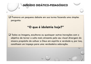 SUBSÍDIO DIDÁTICO-PEDAGÓGICO
 Promova um pequeno debate em sua turma fazendo uma simples
pergunta:
“O que é idolatria hoje?”
 Todas as imagens, esculturas ou quaisquer outras inovações com o
objetivo de tornar o culto mais atraente pelo seu visual divergem do
sincero propósito de cultuar a Deus em espírito e verdade e, por isso,
constituem um tropeço para uma verdadeira adoração.
 
