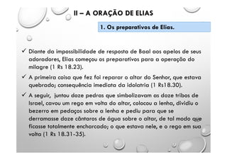  Diante da impossibilidade de resposta de Baal aos apelos de seus
adoradores, Elias começou os preparativos para a operação do
milagre (1 Rs 18.23).
 A primeira coisa que fez foi reparar o altar do Senhor, que estava
quebrado; consequência imediata da idolatria (1 Rs18.30).
 A seguir, juntou doze pedras que simbolizavam as doze tribos de
Israel, cavou um rego em volta do altar, colocou a lenha, dividiu o
bezerro em pedaços sobre a lenha e pediu para que se
derramasse doze cântaros de água sobre o altar, de tal modo que
ficasse totalmente encharcado; o que estava nele, e o rego em sua
volta (1 Rs 18.31-35).
II – A ORAÇÃO DE ELIAS
1. Os preparativos de Elias.
 