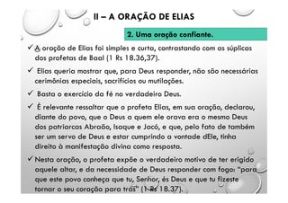  A oração de Elias foi simples e curta, contrastando com as súplicas
dos profetas de Baal (1 Rs 18.36,37).
 Elias queria mostrar que, para Deus responder, não são necessárias
cerimônias especiais, sacrifícios ou mutilações.
 Basta o exercício da fé no verdadeiro Deus.
 É relevante ressaltar que o profeta Elias, em sua oração, declarou,
diante do povo, que o Deus a quem ele orava era o mesmo Deus
dos patriarcas Abraão, Isaque e Jacó, e que, pelo fato de também
ser um servo de Deus e estar cumprindo a vontade dEle, tinha
direito à manifestação divina como resposta.
 Nesta oração, o profeta expõe o verdadeiro motivo de ter erigido
aquele altar, e da necessidade de Deus responder com fogo: “para
que este povo conheça que tu, Senhor, és Deus e que tu fizeste
tornar o seu coração para trás” (1 Rs 18.37).
II – A ORAÇÃO DE ELIAS
2. Uma oração confiante.
 