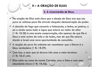  Na oração de Elias está claro que o desejo de Deus era que seu
povo se voltasse para Ele através daquela demonstração de poder.
 A descida do fogo que consumiu o holocausto, a lenha, as pedras, o
pó e ainda secou toda a água que estava ao redor do altar
(1 Rs 18.38) é uma exata comprovação, não apenas de que Ele é
Deus e está acima de tudo e de todos, mas de que Ele estava
dando a Israel uma nova oportunidade de comunhão.
 A reação do povo foi unânime em reconhecer que o Eterno é o
Deus verdadeiro (1 Rs 18.39).
 Com isso, a seca que já durava três anos e meio terminou
(1 Rs 18.41,44).
 Elias subiu ao cume do monte Carmelo, orou a Deus e caiu uma
abundante chuva (1 Rs 18.45).
II – A ORAÇÃO DE ELIAS
3. A misericórdia de Deus.
 
