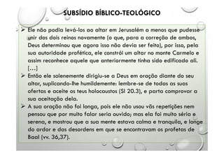 SUBSÍDIO BÍBLICO-TEOLÓGICO
 Ele não podia levá-los ao altar em Jerusalém a menos que pudesse
unir dos dois reinos novamente (o que, para a correção de ambos,
Deus determinou que agora isso não devia ser feito), por isso, pela
sua autoridade profética, ele constrói um altar no monte Carmelo e
assim reconhece aquele que anteriormente tinha sido edificado ali.
[…]
 Então ele solenemente dirigiu-se a Deus em oração diante do seu
altar, suplicando-lhe humildemente: lembre-se de todas as suas
ofertas e aceite os teus holocaustos (Sl 20.3), e parta comprovar a
sua aceitação dela.
 A sua oração não foi longa, pois ele não usou vãs repetições nem
pensou que por muito falar seria ouvido; mas ela foi muito séria e
serena, e mostrou que a sua mente estava calma e tranquila, e longe
do ardor e das desordens em que se encontravam os profetas de
Baal (vv. 36,37).
 