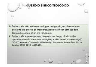 SUBSÍDIO BÍBLICO-TEOLÓGICO
 Embora ele não estivesse no lugar designado, escolheu a hora
prescrita da oferta de manjares, para testificar com isso sua
comunhão com o altar em Jerusalém.
 Embora ele esperasse uma resposta por fogo, ainda assim
aproximou-se do altar com coragem, e não temeu aquele fogo”
(HENRY, Matthew. Comentário Bíblico Antigo Testamento: Josué a Ester. Rio de
Janeiro: CPAD, 2010, p.519,20).
 