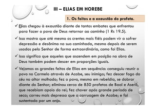  Elias chegou à exaustão diante de tantos embates que enfrentou
para fazer o povo de Deus retornar ao caminho (1 Rs 19.5).
 Isso mostra que até mesmo os crentes mais fiéis podem vir a sofrer
depressão e desânimo na sua caminhada, mesmo depois de serem
usados pelo Senhor de forma extraordinária, como foi Elias.
 Isso significa que aqueles que ascendem em posição na obra de
Deus também podem descer em proporções iguais.
 Vejamos os grandes feitos de Elias em sequência: conseguiu reunir o
povo no Carmelo através de Acabe, seu inimigo; fez descer fogo do
céu no altar molhado; fez o povo, mesmo em rebeldia, se dobrar
diante do Senhor; eliminou cerca de 850 profetas de Baal e Aserá,
que recebiam apoio do rei; fez chover após grande período de
seca; correu mais depressa que a carruagem de Acabe; e foi
sustentado por um anjo.
III – ELIAS EM HOREBE
1. Os feitos e a exaustão do profeta.
 
