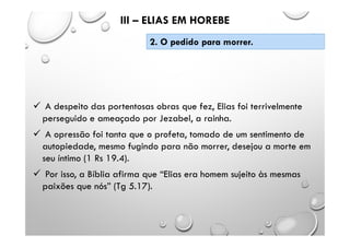  A despeito das portentosas obras que fez, Elias foi terrivelmente
perseguido e ameaçado por Jezabel, a rainha.
 A opressão foi tanta que o profeta, tomado de um sentimento de
autopiedade, mesmo fugindo para não morrer, desejou a morte em
seu íntimo (1 Rs 19.4).
 Por isso, a Bíblia afirma que “Elias era homem sujeito às mesmas
paixões que nós” (Tg 5.17).
III – ELIAS EM HOREBE
2. O pedido para morrer.
 