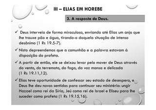  Deus interveio de forma miraculosa, enviando até Elias um anjo que
lhe trouxe pão e água, tirando-o daquela situação de intenso
desânimo (1 Rs 19.5-7).
 Nisto depreendemos que a comunhão e a palavra estavam à
disposição do profeta.
 A partir de então, ele se deixou levar pelo mover de Deus através
do vento, do terremoto, do fogo, da voz mansa e delicada
(1 Rs 19.11,12).
 Elias teve oportunidade de confessar seu estado de desespero, e
Deus lhe deu novos sentidos para continuar seu ministério: ungir
Hazael como rei da Síria, Jeú como rei de Israel e Eliseu para lhe
suceder como profeta (1 Rs 19.15,16).
III – ELIAS EM HOREBE
3. A resposta de Deus.
 