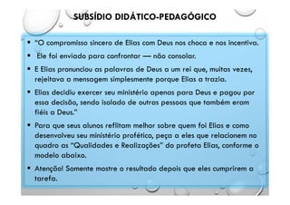 SUBSÍDIO DIDÁTICO-PEDAGÓGICO
 “O compromisso sincero de Elias com Deus nos choca e nos incentiva.
 Ele foi enviado para confrontar — não consolar.
 E Elias pronunciou as palavras de Deus a um rei que, muitas vezes,
rejeitava a mensagem simplesmente porque Elias a trazia.
 Elias decidiu exercer seu ministério apenas para Deus e pagou por
essa decisão, sendo isolado de outras pessoas que também eram
fiéis a Deus.”
 Para que seus alunos reflitam melhor sobre quem foi Elias e como
desenvolveu seu ministério profético, peça a eles que relacionem no
quadro as “Qualidades e Realizações” do profeta Elias, conforme o
modelo abaixo.
 Atenção! Somente mostre o resultado depois que eles cumprirem a
tarefa.
 