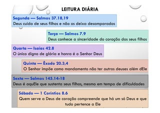 LEITURA DIÁRIA
Segunda — Salmos 37.18,19
Deus cuida de seus filhos e não os deixa desamparados
Terça — Salmos 7.9
Deus conhece a sinceridade do coração dos seus filhos
Quarta — Isaías 42.8
O único digno de glória e honra é o Senhor Deus
Quinta — Êxodo 20.3,4
O Senhor impõe como mandamento não ter outros deuses além dEle
Sexta — Salmos 145.14-18
Deus é aquEle que sustenta seus filhos, mesmo em tempo de dificuldades
Sábado — 1 Coríntios 8.6
Quem serve a Deus de coração compreende que há um só Deus e que
tudo pertence a Ele
 