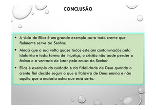 CONCLUSÃO
 A vida de Elias é um grande exemplo para todo crente que
fielmente serve ao Senhor.
 Ainda que à sua volta quase todos estejam contaminados pela
idolatria e toda forma de injustiça, o cristão não pode perder o
ânimo e a vontade de lutar pela causa do Senhor.
 Elias é exemplo do cuidado e da fidelidade de Deus quando o
crente fiel decide seguir o que a Palavra de Deus ensina e não
aquilo que a maioria acha que está certo.
 