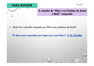 A respeito de “Elias e os Profetas de Aserá
e Baal”, responda:
PARA REFLETIR
1 - Qual foi o desafio lançado por Elias aos profetas de Baal?
“O deus que responder por fogo esse será Deus” (1 Rs 18.24b).
 