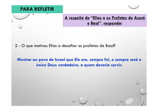A respeito de “Elias e os Profetas de Aserá
e Baal”, responda:
2 - O que motivou Elias a desafiar os profetas de Baal?
Mostrar ao povo de Israel que Ele era, sempre foi, e sempre será o
único Deus verdadeiro, a quem deveria servir.
PARA REFLETIR
 