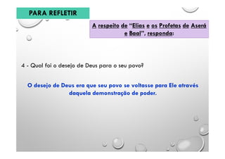 A respeito de “Elias e os Profetas de Aserá
e Baal”, responda:
4 - Qual foi o desejo de Deus para o seu povo?
O desejo de Deus era que seu povo se voltasse para Ele através
daquela demonstração de poder.
PARA REFLETIR
 