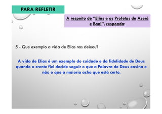 A respeito de “Elias e os Profetas de Aserá
e Baal”, responda:
5 - Que exemplo a vida de Elias nos deixou?
A vida de Elias é um exemplo do cuidado e da fidelidade de Deus
quando o crente fiel decide seguir o que a Palavra de Deus ensina e
não o que a maioria acha que está certo.
PARA REFLETIR
 