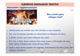 SUBSÍDIOS ENSINADOR CRISTÃO
Deus ainda opera
milagres hoje?
o Infelizmente, há cristãos que têm dúvidas a esse respeito.
o Por isso, há perigo quando se racionaliza os milagres de Deus.
o A Bíblia revela que esses milagres são reais.
o Por isso, a lição desta semana tem como base a afirmação de que
Deus opera milagres por meio de seus filhos.
o Você e seus alunos podem ser agentes, instrumentos de Deus para um
milagre acontecer.
 
