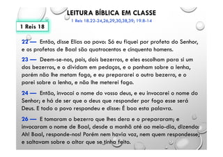 LEITURA BÍBLICA EM CLASSE
1 Reis 18.22-24,26,29,30,38,39; 19.8-14
22 — Então, disse Elias ao povo: Só eu fiquei por profeta do Senhor,
e os profetas de Baal são quatrocentos e cinquenta homens.
23 — Deem-se-nos, pois, dois bezerros, e eles escolham para si um
dos bezerros, e o dividam em pedaços, e o ponham sobre a lenha,
porém não lhe metam fogo, e eu prepararei o outro bezerro, e o
porei sobre a lenha, e não lhe meterei fogo.
24 — Então, invocai o nome do vosso deus, e eu invocarei o nome do
Senhor; e há de ser que o deus que responder por fogo esse será
Deus. E todo o povo respondeu e disse: É boa esta palavra.
26 — E tomaram o bezerro que lhes dera e o prepararam; e
invocaram o nome de Baal, desde a manhã até ao meio-dia, dizendo:
Ah! Baal, responde-nos! Porém nem havia voz, nem quem respondesse;
e saltavam sobre o altar que se tinha feito.
1 Reis 18
 