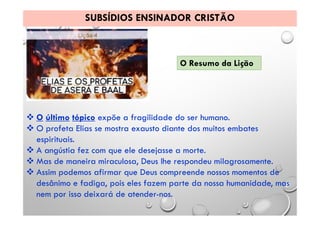 SUBSÍDIOS ENSINADOR CRISTÃO
O Resumo da Lição
 O último tópico expõe a fragilidade do ser humano.
 O profeta Elias se mostra exausto diante dos muitos embates
espirituais.
 A angústia fez com que ele desejasse a morte.
 Mas de maneira miraculosa, Deus lhe respondeu milagrosamente.
 Assim podemos afirmar que Deus compreende nossos momentos de
desânimo e fadiga, pois eles fazem parte da nossa humanidade, mas
nem por isso deixará de atender-nos.
 