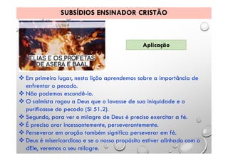 SUBSÍDIOS ENSINADOR CRISTÃO
Aplicação
 Em primeiro lugar, nesta lição aprendemos sobre a importância de
enfrentar o pecado.
 Não podemos escondê-lo.
 O salmista rogou a Deus que o lavasse de sua iniquidade e o
purificasse do pecado (SI 51.2).
 Segundo, para ver o milagre de Deus é preciso exercitar a fé.
 É preciso orar incessantemente, perseverantemente.
 Perseverar em oração também significa perseverar em fé.
 Deus é misericordioso e se o nosso propósito estiver alinhado com o
dEle, veremos o seu milagre.
 