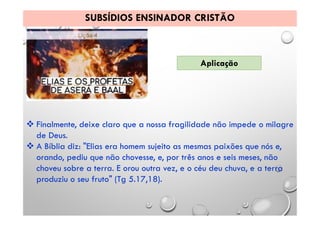SUBSÍDIOS ENSINADOR CRISTÃO
Aplicação
 Finalmente, deixe claro que a nossa fragilidade não impede o milagre
de Deus.
 A Bíblia diz: "Elias era homem sujeito as mesmas paixões que nós e,
orando, pediu que não chovesse, e, por três anos e seis meses, não
choveu sobre a terra. E orou outra vez, e o céu deu chuva, e a terra
produziu o seu fruto" (Tg 5.17,18).
 