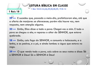 LEITURA BÍBLICA EM CLASSE
1 Reis 18.22-24,26,29,30,38,39; 19.8-14
29 — E sucedeu que, passado o meio-dia, profetizaram eles, até que
a oferta de manjares se oferecesse; porém não houve voz, nem
resposta, nem atenção alguma.
30 — Então, Elias disse a todo o povo: Chegai-vos a mim. E todo o
povo se chegou a ele; e reparou o altar do SENHOR, que estava
quebrado.
38 — Então, caiu fogo do SENHOR, e consumiu o holocausto, e a
lenha, e as pedras, e o pó, e ainda lambeu a água que estava no
rego.
39 — O que vendo todo o povo, caiu sobre os seus rostos e disse: Só
o SENHOR é Deus! Só o SENHOR é Deus!
1 Reis 18
 
