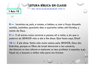 LEITURA BÍBLICA EM CLASSE
1 Reis 18.22-24,26,29,30,38,39; 19.8-14
8 — Levantou-se, pois, e comeu, e bebeu, e, com a força daquela
comida, caminhou quarenta dias e quarenta noites até Horebe, o
monte de Deus.
9 — E ali entrou numa caverna e passou ali a noite; e eis que a
palavra do SENHOR veio a ele e lhe disse: Que fazes aqui, Elias?
10 — E ele disse: Tenho sido muito zeloso pelo SENHOR, Deus dos
Exércitos, porque os filhos de Israel deixaram o teu concerto,
derribaram os teus altares e mataram os teus profetas à espada; e eu
fiquei só, e buscam a minha vida para ma tirarem.
1 Reis 19
 