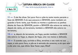 LEITURA BÍBLICA EM CLASSE
1 Reis 18.22-24,26,29,30,38,39; 19.8-14
11 — E ele lhe disse: Sai para fora e põe-te neste monte perante a
face do SENHOR. E eis que passava o SENHOR, como também um
grande e forte vento, que fendia os montes e quebrava as penhas
diante da face do SENHOR; porém o SENHOR não estava no vento; e,
depois do vento, um terremoto; também o SENHOR não estava no
terremoto;
12 — e, depois do terremoto, um fogo; porém também o SENHOR
não estava no fogo; e, depois do fogo, uma voz mansa e delicada.
13 — E sucedeu que, ouvindo-a Elias, envolveu o seu rosto na sua
capa, e saiu para fora, e pôs-se à entrada da caverna; e eis que veio
a ele uma voz, que dizia: Que fazes aqui, Elias?
1 Reis 19
 