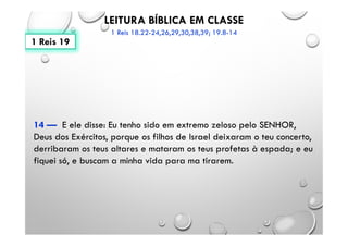 LEITURA BÍBLICA EM CLASSE
1 Reis 18.22-24,26,29,30,38,39; 19.8-14
14 — E ele disse: Eu tenho sido em extremo zeloso pelo SENHOR,
Deus dos Exércitos, porque os filhos de Israel deixaram o teu concerto,
derribaram os teus altares e mataram os teus profetas à espada; e eu
fiquei só, e buscam a minha vida para ma tirarem.
1 Reis 19
 