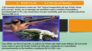 II - JESUS E A LEI 2.O fim da Lei Mosaica.
A lei mosaica funcionava como um "aio" (tutor) temporário até que Cristo viesse
(Gl 3.22-26). Assim, ao se entregar em sacrifício como o cordeiro imaculado e
incontaminado (1 Pe 1.19), Jesus deu a Lei por concluída, pois era a sombra dos bens
futuros (Hb 10.1).
Com efeito, no Novo Concerto, os salvos em Cristo não estão mais debaixo da Lei assim
como estava o povo de Israel, tendo em vista que, mudando-se o sacerdócio,
necessariamente se faz também a mudança da Lei (Hb 7.12).
 