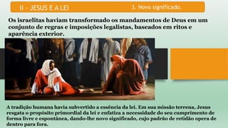 3. Novo significado.
Os israelitas haviam transformado os mandamentos de Deus em um
conjunto de regras e imposições legalistas, baseados em ritos e
aparência exterior.
A tradição humana havia subvertido a essência da lei. Em sua missão terrena, Jesus
resgata o propósito primordial da lei e enfatiza a necessidade do seu cumprimento de
forma livre e espontânea, dando-lhe novo significado, cujo padrão de retidão opera de
dentro para fora.
 
