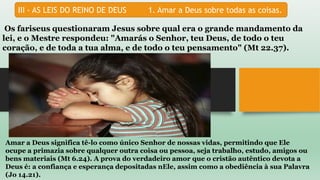 III - AS LEIS DO REINO DE DEUS 1. Amar a Deus sobre todas as coisas.
Os fariseus questionaram Jesus sobre qual era o grande mandamento da
lei, e o Mestre respondeu: "Amarás o Senhor, teu Deus, de todo o teu
coração, e de toda a tua alma, e de todo o teu pensamento" (Mt 22.37).
Amar a Deus significa tê-lo como único Senhor de nossas vidas, permitindo que Ele
ocupe a primazia sobre qualquer outra coisa ou pessoa, seja trabalho, estudo, amigos ou
bens materiais (Mt 6.24). A prova do verdadeiro amor que o cristão autêntico devota a
Deus é: a confiança e esperança depositadas nEle, assim como a obediência à sua Palavra
(Jo 14.21).
 