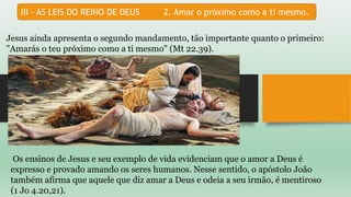 III - AS LEIS DO REINO DE DEUS 2. Amar o próximo como a ti mesmo.
Jesus ainda apresenta o segundo mandamento, tão importante quanto o primeiro:
"Amarás o teu próximo como a ti mesmo" (Mt 22.39).
Os ensinos de Jesus e seu exemplo de vida evidenciam que o amor a Deus é
expresso e provado amando os seres humanos. Nesse sentido, o apóstolo João
também afirma que aquele que diz amar a Deus e odeia a seu irmão, é mentiroso
(1 Jo 4.20,21).
 