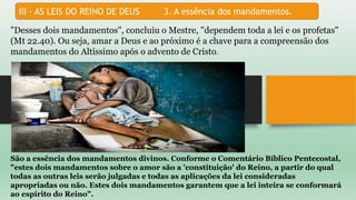 III - AS LEIS DO REINO DE DEUS 3. A essência dos mandamentos.
"Desses dois mandamentos", concluiu o Mestre, "dependem toda a lei e os profetas"
(Mt 22.40). Ou seja, amar a Deus e ao próximo é a chave para a compreensão dos
mandamentos do Altíssimo após o advento de Cristo.
São a essência dos mandamentos divinos. Conforme o Comentário Bíblico Pentecostal,
"estes dois mandamentos sobre o amor são a 'constituição' do Reino, a partir do qual
todas as outras leis serão julgadas e todas as aplicações da lei consideradas
apropriadas ou não. Estes dois mandamentos garantem que a lei inteira se conformará
ao espírito do Reino".
 