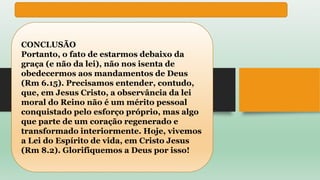 CONCLUSÃO
Portanto, o fato de estarmos debaixo da
graça (e não da lei), não nos isenta de
obedecermos aos mandamentos de Deus
(Rm 6.15). Precisamos entender, contudo,
que, em Jesus Cristo, a observância da lei
moral do Reino não é um mérito pessoal
conquistado pelo esforço próprio, mas algo
que parte de um coração regenerado e
transformado interiormente. Hoje, vivemos
a Lei do Espírito de vida, em Cristo Jesus
(Rm 8.2). Glorifiquemos a Deus por isso!
 