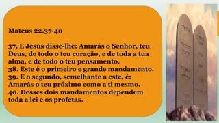 Mateus 22.37-40
37. E Jesus disse-lhe: Amarás o Senhor, teu
Deus, de todo o teu coração, e de toda a tua
alma, e de todo o teu pensamento.
38. Este é o primeiro e grande mandamento.
39. E o segundo, semelhante a este, é:
Amarás o teu próximo como a ti mesmo.
40. Desses dois mandamentos dependem
toda a lei e os profetas.
 