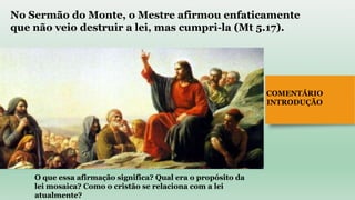COMENTÁRIO
INTRODUÇÃO
No Sermão do Monte, o Mestre afirmou enfaticamente
que não veio destruir a lei, mas cumpri-la (Mt 5.17).
O que essa afirmação significa? Qual era o propósito da
lei mosaica? Como o cristão se relaciona com a lei
atualmente?
 