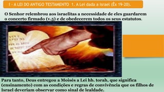 I - A LEI DO ANTIGO TESTAMENTO 1. A Lei dada a Israel (Êx 19-20).
O Senhor relembrou aos israelitas a necessidade de eles guardarem
o concerto firmado (v.5) e de obedecerem todos os seus estatutos.
Para tanto, Deus entregou a Moisés a Lei hb. torah, que significa
(ensinamento) com as condições e regras de convivência que os filhos de
Israel deveriam observar como sinal de lealdade.
 